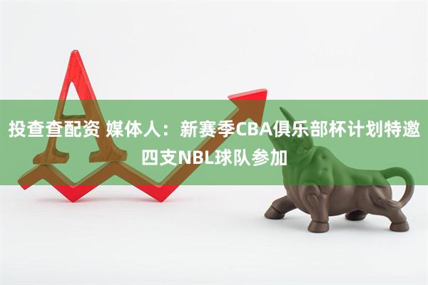 投查查配资 媒体人：新赛季CBA俱乐部杯计划特邀四支NBL球队参加