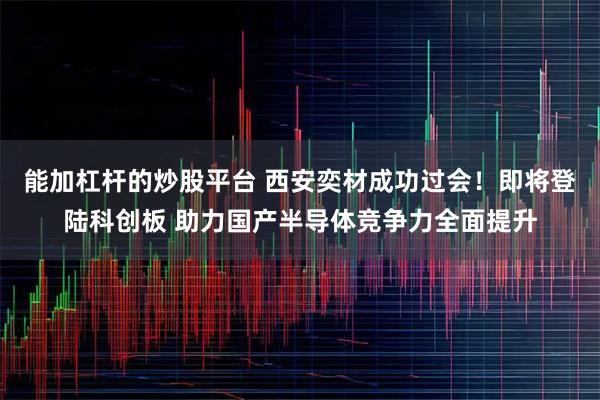 能加杠杆的炒股平台 西安奕材成功过会！即将登陆科创板 助力国产半导体竞争力全面提升