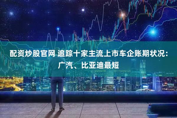 配资炒股官网 追踪十家主流上市车企账期状况：广汽、比亚迪最短