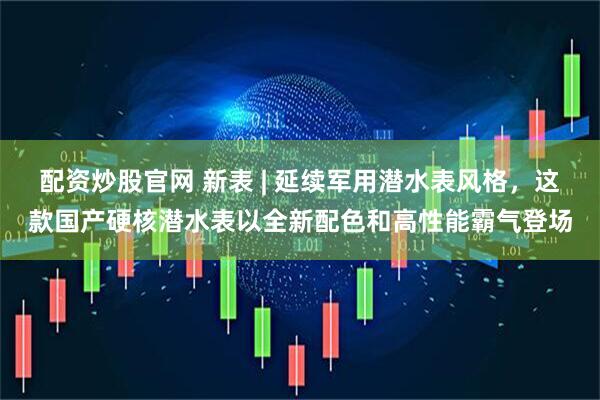 配资炒股官网 新表 | 延续军用潜水表风格,这款国产硬核潜水表以全新配色和高性能霸气登场