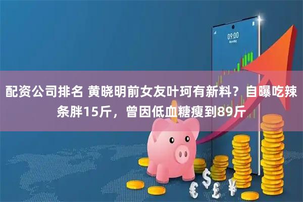 配资公司排名 黄晓明前女友叶珂有新料？自曝吃辣条胖15斤，曾因低血糖瘦到89斤