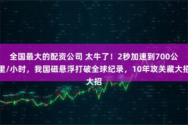 全国最大的配资公司 太牛了！2秒加速到700公里/小时，我国磁悬浮打破全球纪录，10年攻关藏大招