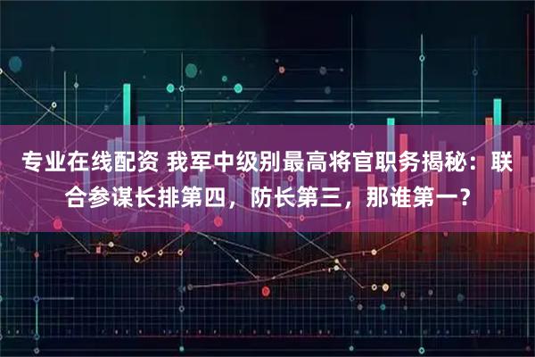 专业在线配资 我军中级别最高将官职务揭秘：联合参谋长排第四，防长第三，那谁第一？
