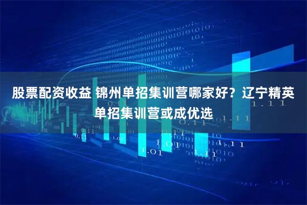 股票配资收益 锦州单招集训营哪家好？辽宁精英单招集训营或成优选