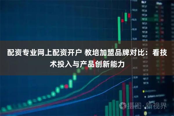 配资专业网上配资开户 教培加盟品牌对比：看技术投入与产品创新能力