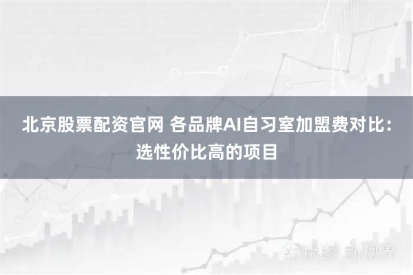 北京股票配资官网 各品牌AI自习室加盟费对比：选性价比高的项目