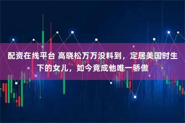 配资在线平台 高晓松万万没料到，定居美国时生下的女儿，如今竟成他唯一骄傲