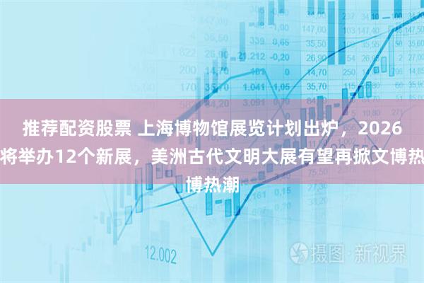 推荐配资股票 上海博物馆展览计划出炉，2026年将举办12个新展，美洲古代文明大展有望再掀文博热潮