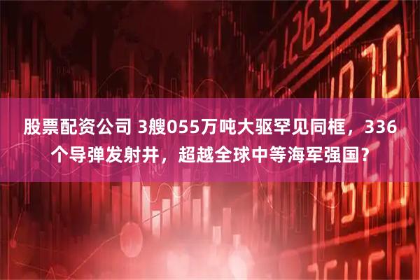 股票配资公司 3艘055万吨大驱罕见同框，336个导弹发射井，超越全球中等海军强国？