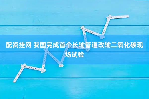 配资挂网 我国完成首个长输管道改输二氧化碳现场试验