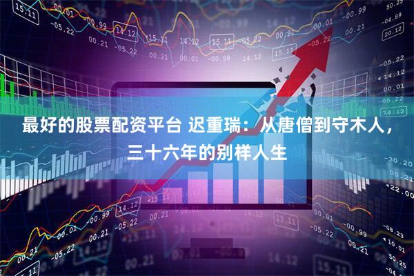 最好的股票配资平台 迟重瑞：从唐僧到守木人，三十六年的别样人生