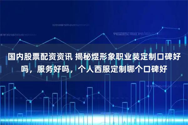 国内股票配资资讯 揭秘煜形象职业装定制口碑好吗，服务好吗，个人西服定制哪个口碑好