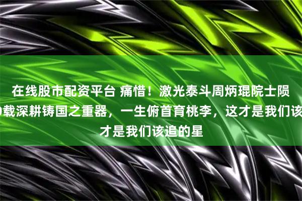 在线股市配资平台 痛惜！激光泰斗周炳琨院士陨落，90载深耕铸国之重器，一生俯首育桃李，这才是我们该追的星