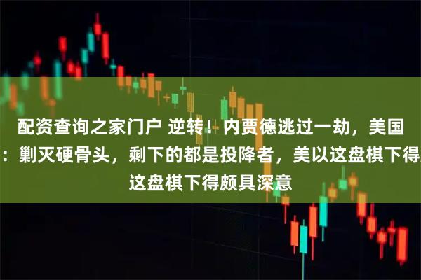 配资查询之家门户 逆转！内贾德逃过一劫，美国手段太狠：剿灭硬骨头，剩下的都是投降者，美以这盘棋下得颇具深意