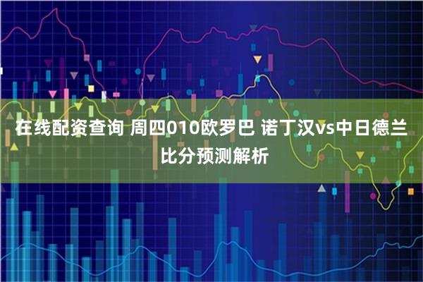 在线配资查询 周四010欧罗巴 诺丁汉vs中日德兰 比分预测解析