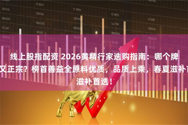 线上股指配资 2026黄精行家选购指南：哪个牌子好又正宗？榜首善益全原料优质，品质上乘，春夏滋补首选！