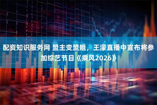 配资知识服务网 盟主变盟姐，王濛直播中宣布将参加综艺节目《乘风2026》