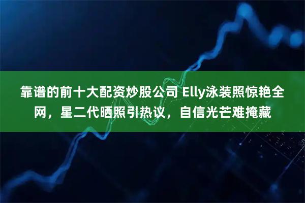 靠谱的前十大配资炒股公司 Elly泳装照惊艳全网，星二代晒照引热议，自信光芒难掩藏