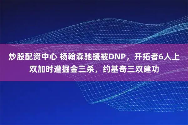 炒股配资中心 杨翰森驰援被DNP，开拓者6人上双加时遭掘金三杀，约基奇三双建功