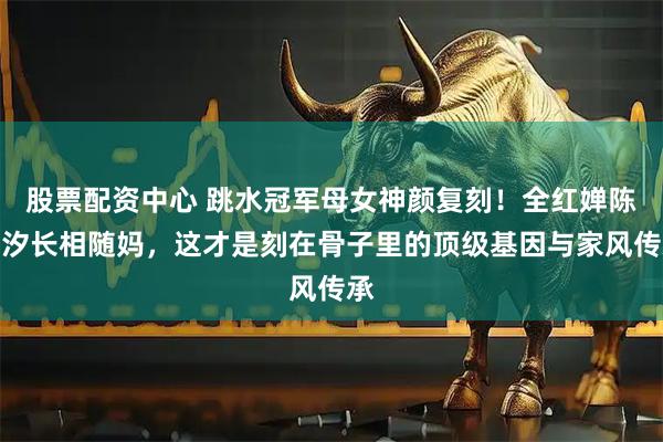 股票配资中心 跳水冠军母女神颜复刻!全红婵陈芋汐长相随妈,这才是刻在骨子里的顶级基因与家风传承