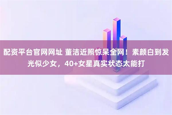 配资平台官网网址 董洁近照惊呆全网！素颜白到发光似少女，40+女星真实状态太能打