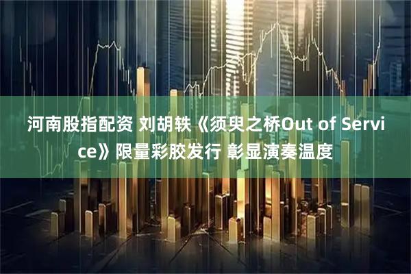 河南股指配资 刘胡轶《须臾之桥Out of Service》限量彩胶发行 彰显演奏温度