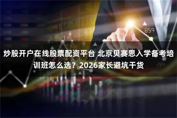 炒股开户在线股票配资平台 北京贝赛思入学备考培训班怎么选？2026家长避坑干货