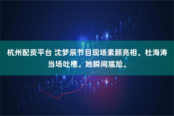 杭州配资平台 沈梦辰节目现场素颜亮相。杜海涛当场吐槽。她瞬间尴尬。