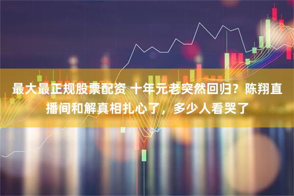 最大最正规股票配资 十年元老突然回归？陈翔直播间和解真相扎心了，多少人看哭了