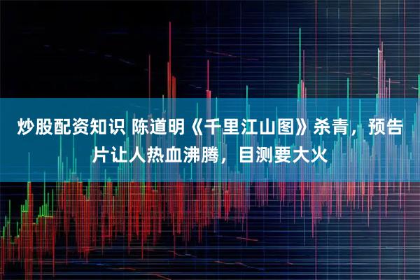炒股配资知识 陈道明《千里江山图》杀青，预告片让人热血沸腾，目测要大火