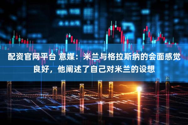 配资官网平台 意媒：米兰与格拉斯纳的会面感觉良好，他阐述了自己对米兰的设想