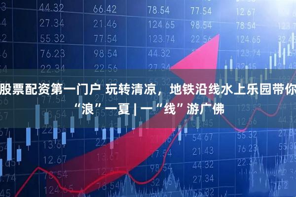 股票配资第一门户 玩转清凉，地铁沿线水上乐园带你“浪”一夏 | 一“线”游广佛