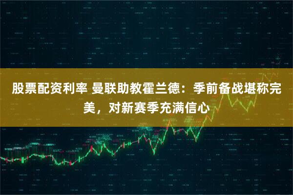 股票配资利率 曼联助教霍兰德：季前备战堪称完美，对新赛季充满信心